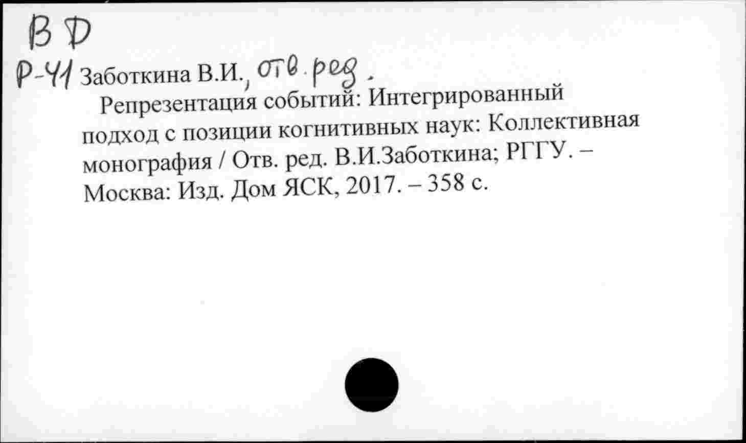 ﻿ВР
Р~У7 Заботкина В.И.^ ОТб ^6^ .
Репрезентация событий: Интегрированный подход с позиции когнитивных наук: Коллективная монография / Отв. ред. В.И.Заботкина; РГГУ. -Москва: Изд. Дом ЯСК, 2017. — 358 с.